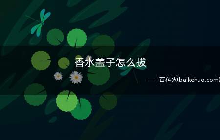 香水盖子怎么拔(香水瓶子怎么打开的问题)