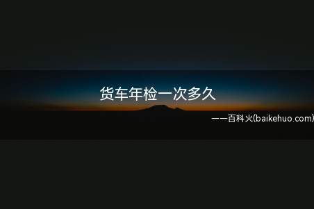货车年检一次多久(货车年检可以提前办理吗)