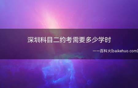 深圳科目二约考需要多少学时(驾驶证科目二考试需要注意什么)