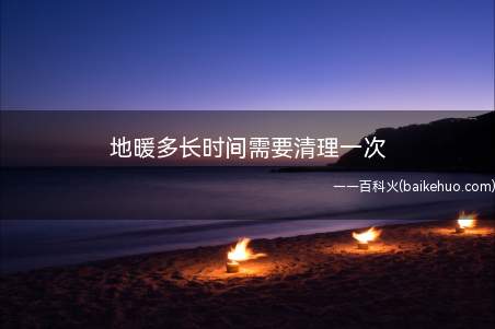 地暖多长时间需要清理一次(地暖需要多长时间清洗和水质有一定关系)