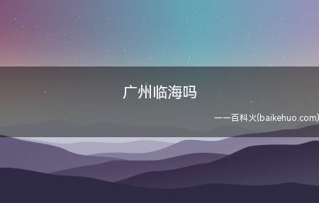 广州临海吗(广州临海,广州市是南沙区南部是珠江口)