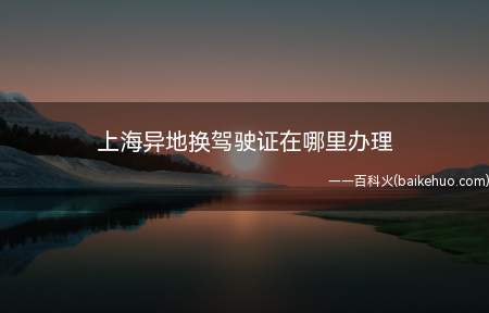 上海异地换驾驶证在哪里办理(机动车驾驶人携带所需材料到车辆管理所)