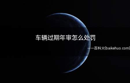 车辆过期年审怎么处罚(车辆未及时年检可以根据《道路交通安全法》规定)