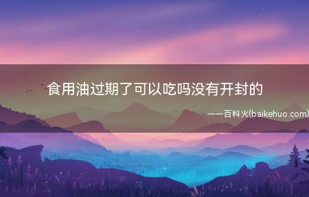 食用油过期了可以吃吗没有开封的(食用油没有开封过期了不可以食用)