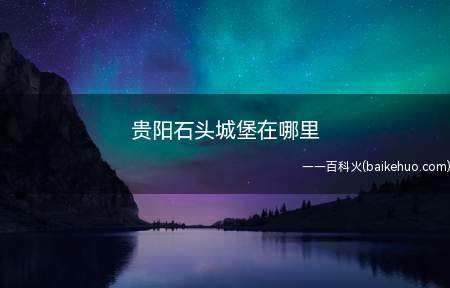 贵阳石头城堡在哪里(贵州省贵阳市就有一个比较有特色的景观叫做石头堡)