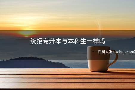 统招专升本与本科生一样吗(统招专升本是全日制普通高等教育性质的本科)