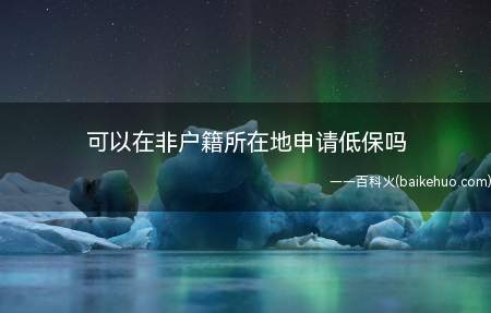 可以在非户籍所在地申请低保吗(低保申请人在非户籍所在地按照相关规定申请低保)
