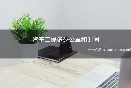 汽车二保多少公里和时间(汽车二保是对行驶一定里程的机动车进行检查、调整为主的保养作业)