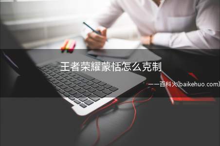 王者荣耀蒙恬怎么克制(王者荣耀蒙恬怎么克制 英雄克制方法介绍)