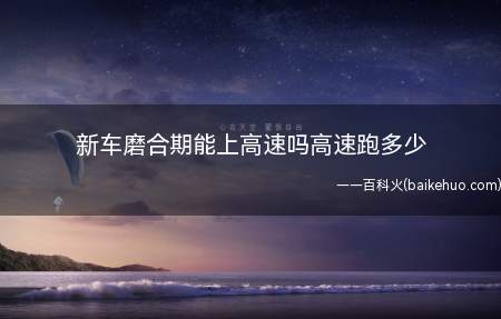 新车磨合期能上高速吗高速跑多少(新车购买使用需要注意什么)