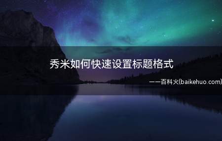 秀米如何快速设置标题格式(秀米编辑图文快速的方法)