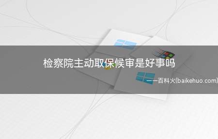 检察院主动取保候审是好事吗（检察院主动办理取保候审是好事）