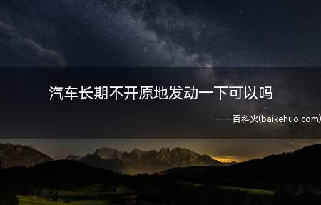 汽车长期不开原地发动一下可以吗(汽车长期不开原地发动一下是不可以的)