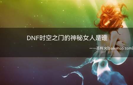 DNF时空之门的神秘女人是谁(地下城与勇士时空之门的神秘女人为艾丽斯)