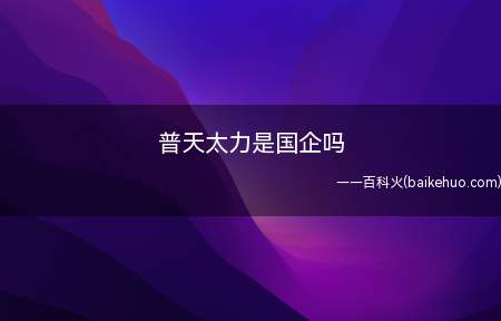 普天太力是国企吗(普天太力不是国企,做手机分销的,和手机品牌公司和运营商都有合)