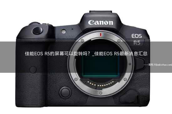 佳能EOS R5的屏幕可以旋转吗?_佳能EOS R5最新消息汇总