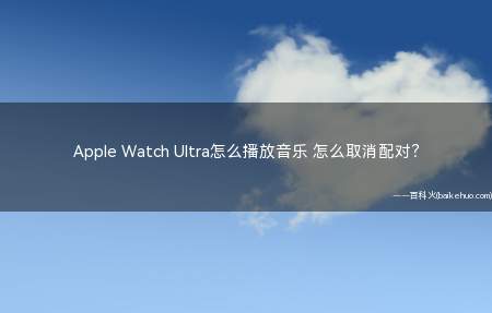 Apple Watch Ultra怎么播放音乐 怎么取消配对(AppleWatch与蓝牙耳机或扬声器连接后,执行以下任一项)