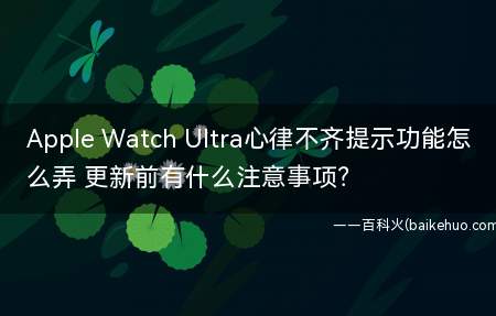 Apple Watch Ultra心律不齐提示功能怎么弄 更新前有什么注意事项？