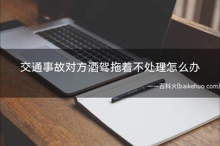 交通事故对方酒驾拖着不处理怎么办(交通事故对方酒驾拖着不处理该怎么办)