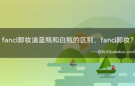 fancl卸妆油蓝瓶和白瓶的区别,fancl卸妆(日本FANCL卸妆油是fancl家的明星产品)