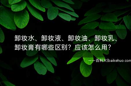 卸妆水、卸妆液、卸妆油、卸妆乳、卸妆膏有哪些区别?应该怎么用?