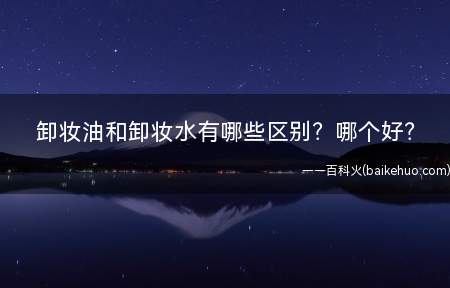 卸妆油和卸妆水有哪些区别哪个好(卸妆水好还是卸妆油好)