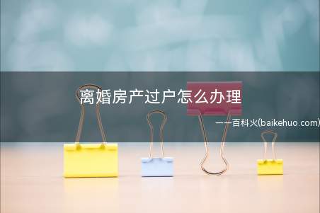 离婚房产过户怎么办理(协议离婚房产过户怎么办,需要准备什么材料)