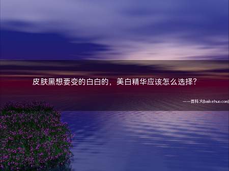 皮肤黑想要变的白白的,美白精华应该怎么选择?