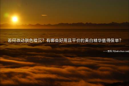 若何改动肤色暗沉?有哪些好用且平价的美白精华值得保举?