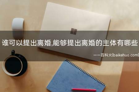 谁可以提出离婚,能够提出离婚的主体有哪些(谁可以提出离婚问题离婚时需要注意哪些问题)