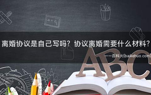离婚协议是自己写吗?协议离婚需要什么材料?