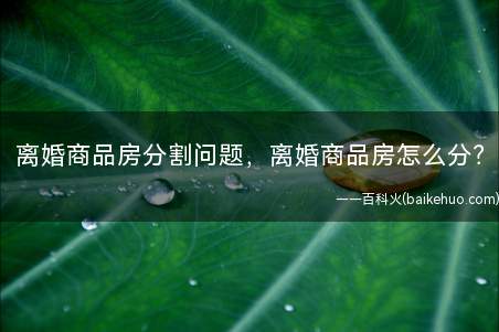 离婚商品房分割问题,离婚商品房怎么分(离婚房产分割中商品房分割最常见的几种情况)