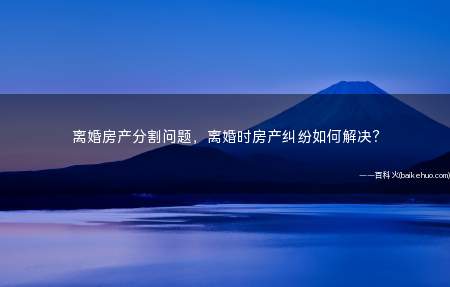离婚房产分割问题，离婚时房产纠纷如何解决？