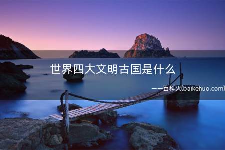 世界四大文明古国是什么(四大文明古国,是内地关于世界四大古代文明的统称)