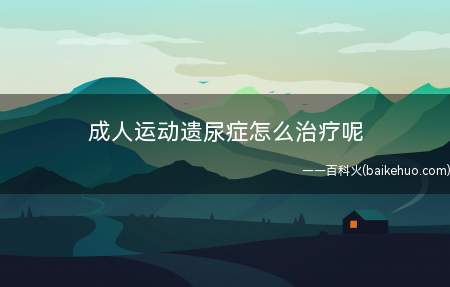 成人运动遗尿症怎么治疗呢(从小就有遗尿症,随着年龄大了次数也少了,但还是有)