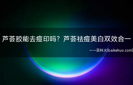 芦荟胶能去痘印吗芦荟祛痘美白双效合一(如何用芦荟去痘印 芦荟胶能祛痘印吗)