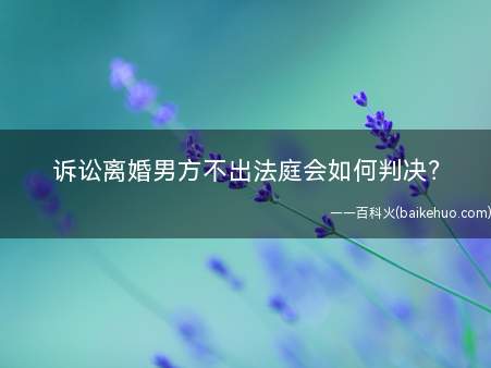 诉讼离婚男方不出法庭会如何判决(诉讼离婚男方不出法庭,法院会如何判决)