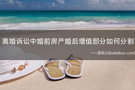 离婚诉讼中婚前房产婚后增值部分如何分割(房产在夫妻关系存续期间的增值部分是否属于夫妻共同财产)