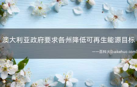 澳大利亚政府要求各州降低可再生能源目标(澳大利亚联邦政府能源首相举行紧急能源会议)