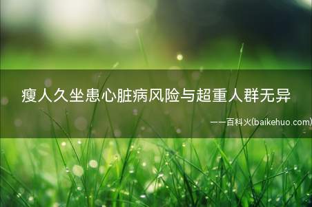 瘦人久坐患心脏病风险与超重人群无异(体重正常但久坐不动的成年人患心脏病或中风风险或与超重人群相同)