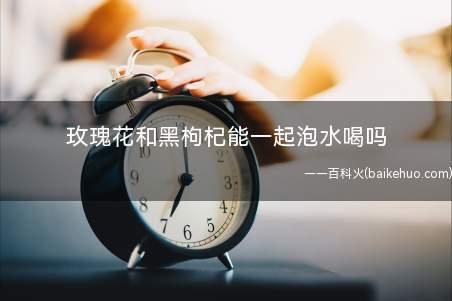 玫瑰花和黑枸杞能一起泡水喝吗