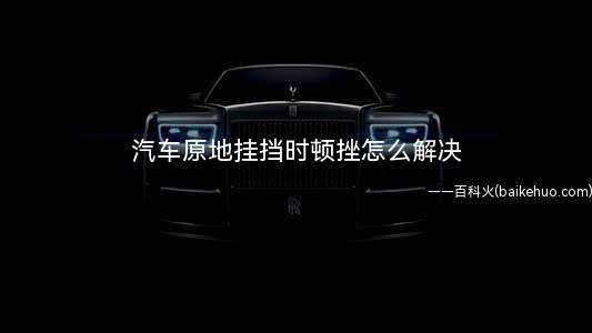 汽车原地挂挡时顿挫怎么解决(车辆行驶时有顿挫感吗)