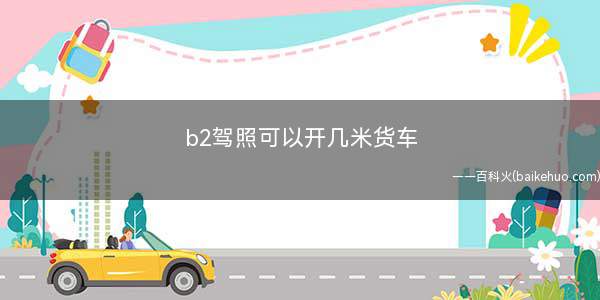 b2驾照可以开几米货车(b2驾照不限制开多长的货车)