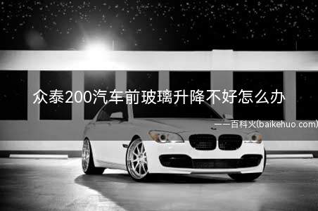 众泰200汽车前玻璃升降不好怎么办(汽车玻璃升降不畅怎么办)