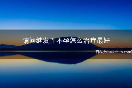 请问继发性不孕怎么治疗最好(继发性不孕怎么治疗)