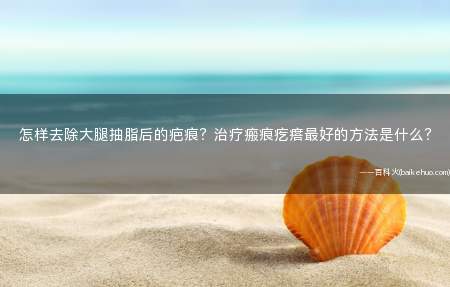 怎样去除大腿抽脂后的疤痕?治疗瘢痕疙瘩最好的方法是什么?