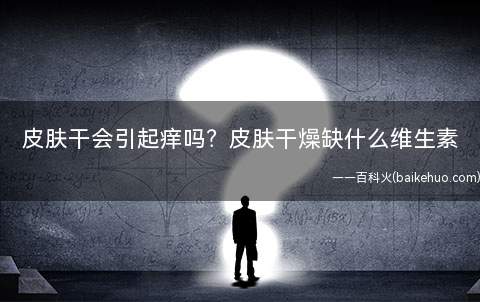 皮肤干会引起痒吗皮肤干燥缺什么维生素(皮肤干燥缺什么维生素)