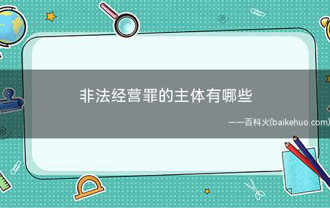 非法经营罪的主体有哪些(非法经营罪的犯罪主体是怎样的)
