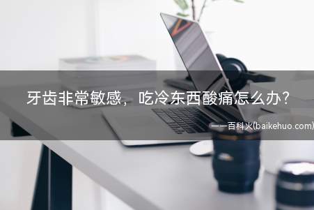 牙齿非常敏感,吃冷东西酸痛怎么办(牙齿酸痛和牙齿损耗有关吗)