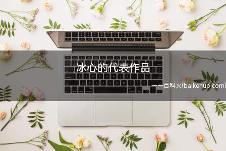 冰心的代表作品(语文课考题中主题范畴很广,素材内容规定也很高,因此假如学生们)